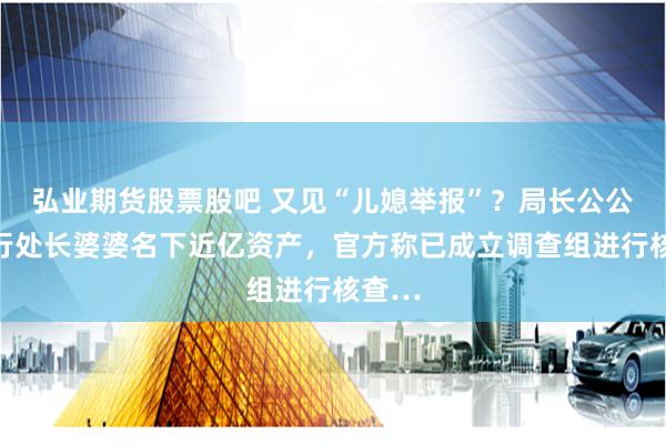 弘業期貨股票股吧 又見“兒媳舉報”？局長公公和銀行處長婆婆名下近億資產，官方稱已成立調查組進行核查…